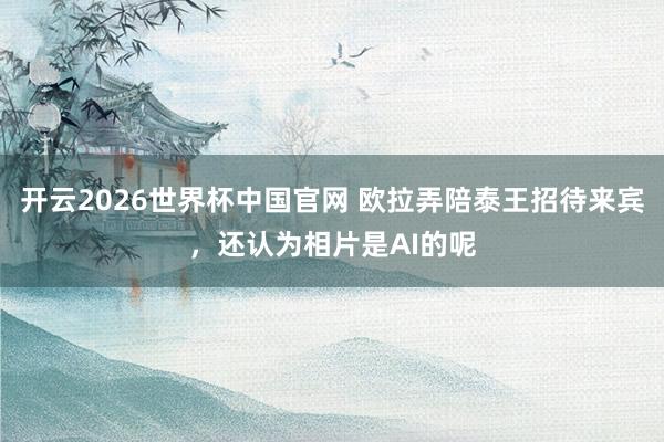 开云2026世界杯中国官网 欧拉弄陪泰王招待来宾,还认为相片是AI的呢