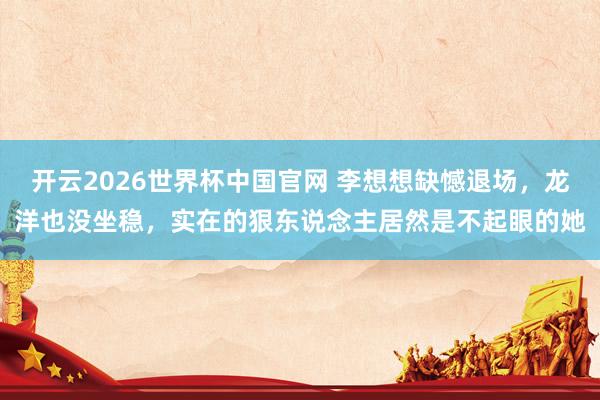 开云2026世界杯中国官网 李想想缺憾退场,龙洋也没坐稳,实在的狠东说念主居然是不起眼的她