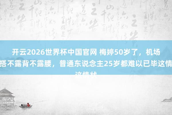 开云2026世界杯中国官网 梅婷50岁了,机场穿搭不露背不露腰,普通东说念主25岁都难以已毕这情状