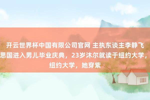 开云世界杯中国有限公司官网 主执东谈主李静飞往好意思国进入男儿毕业庆典,23岁沐尔就读于纽约大学,她穿紫