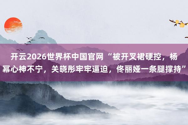 开云2026世界杯中国官网 “被开叉裙硬控,杨幂心神不宁,关晓彤牢牢逼迫,佟丽娅一条腿撑持”