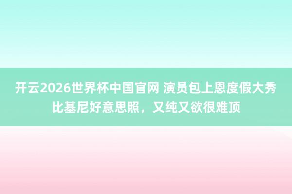 开云2026世界杯中国官网 演员包上恩度假大秀比基尼好意思照，又纯又欲很难顶