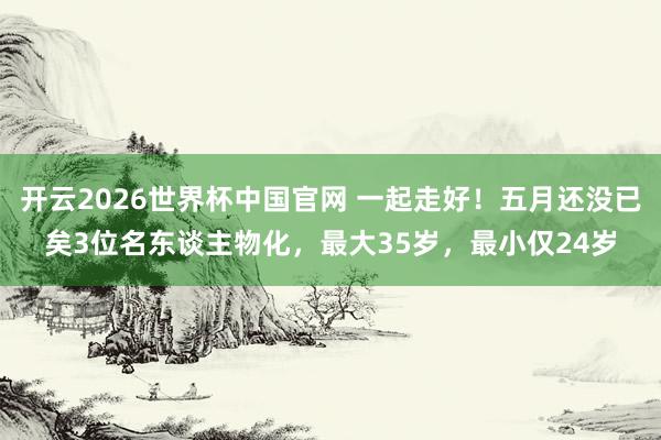 开云2026世界杯中国官网 一起走好!五月还没已矣3位名东谈主物化,最大35岁,最小仅24岁