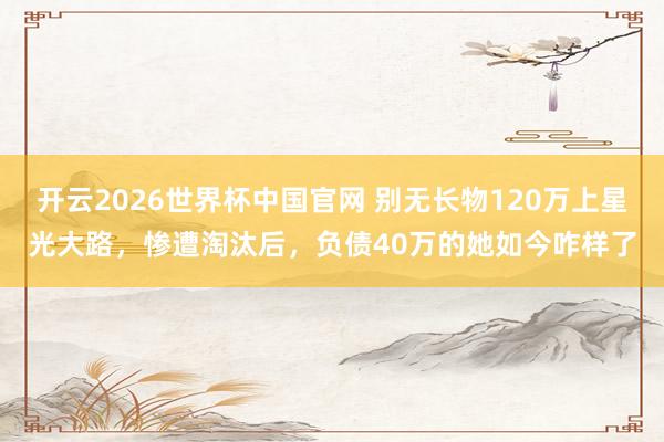 开云2026世界杯中国官网 别无长物120万上星光大路,惨遭淘汰后,负债40万的她如今咋样了