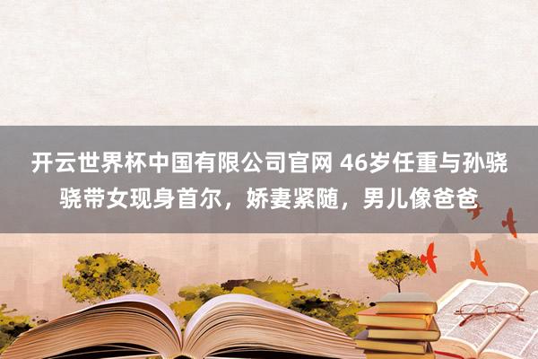 开云世界杯中国有限公司官网 46岁任重与孙骁骁带女现身首尔,娇妻紧随,男儿像爸爸