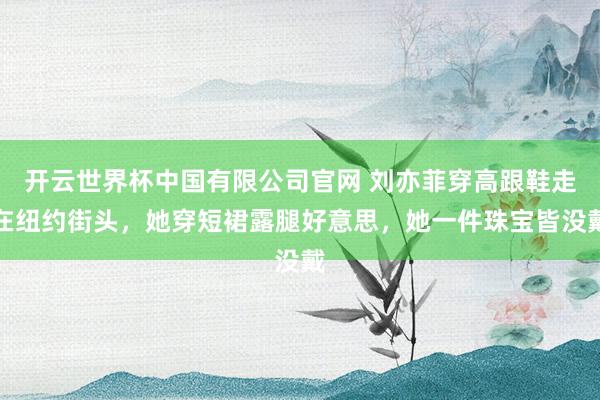 开云世界杯中国有限公司官网 刘亦菲穿高跟鞋走在纽约街头，她穿短裙露腿好意思，她一件珠宝皆没戴