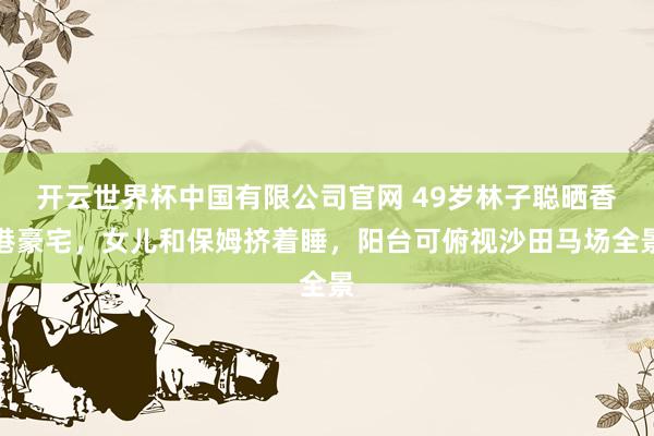 开云世界杯中国有限公司官网 49岁林子聪晒香港豪宅,女儿和保姆挤着睡,阳台可俯视沙田马场全景