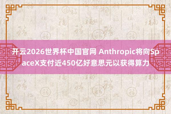 开云2026世界杯中国官网 Anthropic将向SpaceX支付近450亿好意思元以获得算力
