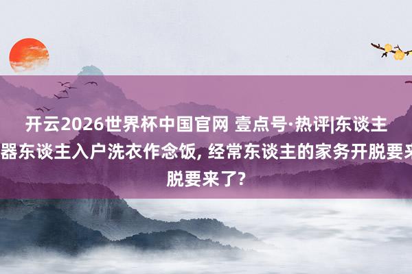 开云2026世界杯中国官网 壹点号·热评|东谈主形机器东谈主入户洗衣作念饭， 经常东谈主的家务开脱要来了?