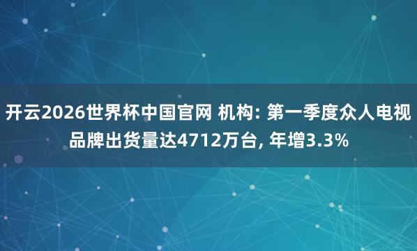 开云2026世界杯中国官网 机构: 第一季度众人电视品牌出货量达4712万台， 年增3.3%