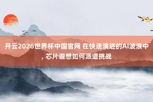 开云2026世界杯中国官网 在快速演进的AI波浪中, 芯片遐想如何派遣挑战
