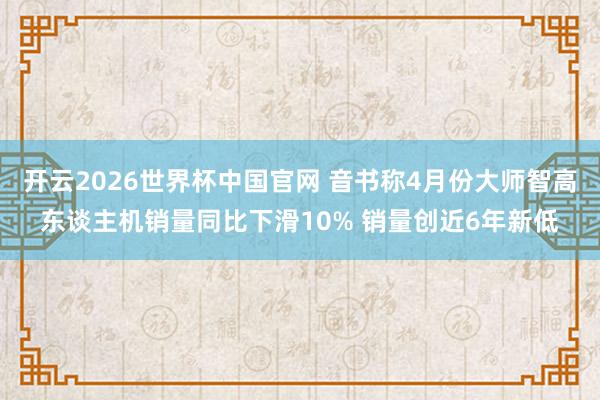开云2026世界杯中国官网 音书称4月份大师智高东谈主机销量同比下滑10% 销量创近6年新低