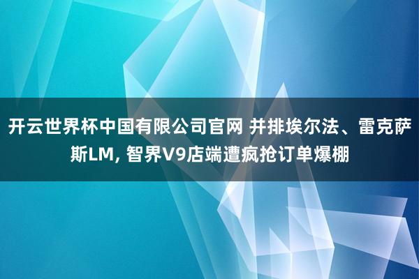 开云世界杯中国有限公司官网 并排埃尔法、雷克萨斯LM, 智界V9店端遭疯抢订单爆棚