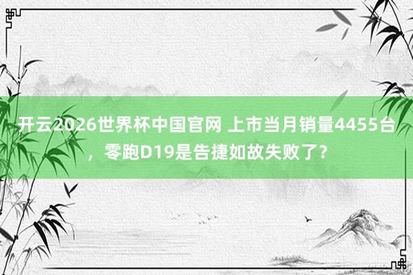 开云2026世界杯中国官网 上市当月销量4455台,零跑D19是告捷如故失败了?