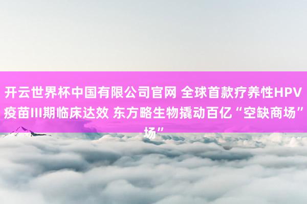 开云世界杯中国有限公司官网 全球首款疗养性HPV疫苗III期临床达效 东方略生物撬动百亿“空缺商场”