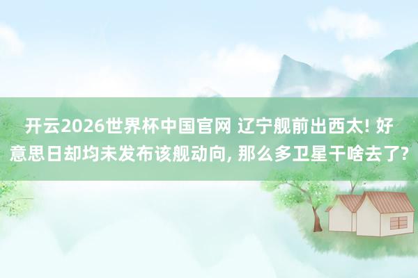 开云2026世界杯中国官网 辽宁舰前出西太! 好意思日却均未发布该舰动向, 那么多卫星干啥去了?