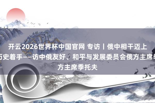 开云2026世界杯中国官网 专访丨俄中相干迈上新的历史着手——访中俄友好、和平与发展委员会俄方主席季托夫
