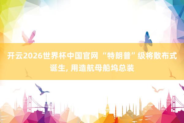 开云2026世界杯中国官网 “特朗普”级将散布式诞生, 用造航母船坞总装
