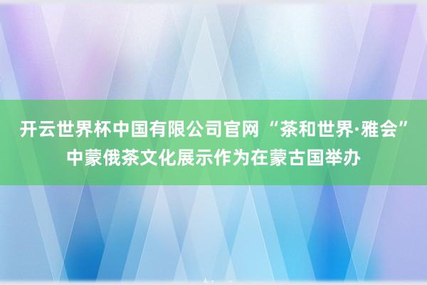 开云世界杯中国有限公司官网 “茶和世界·雅会”中蒙俄茶文化展示作为在蒙古国举办