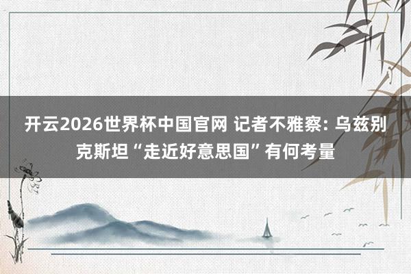 开云2026世界杯中国官网 记者不雅察: 乌兹别克斯坦“走近好意思国”有何考量