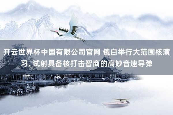 开云世界杯中国有限公司官网 俄白举行大范围核演习, 试射具备核打击智商的高妙音速导弹