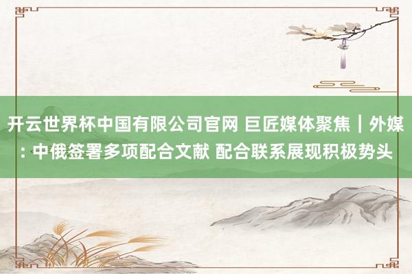 开云世界杯中国有限公司官网 巨匠媒体聚焦︱外媒: 中俄签署多项配合文献 配合联系展现积极势头