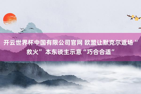 开云世界杯中国有限公司官网 欧盟让默克尔返场“救火” 本东谈主示意“巧合合适”
