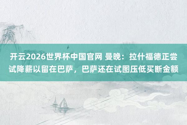 开云2026世界杯中国官网 曼晚:拉什福德正尝试降薪以留在巴萨,巴萨还在试图压低买断金额
