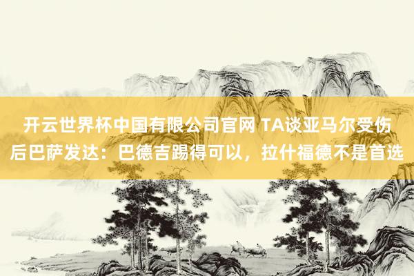 开云世界杯中国有限公司官网 TA谈亚马尔受伤后巴萨发达:巴德吉踢得可以,拉什福德不是首选