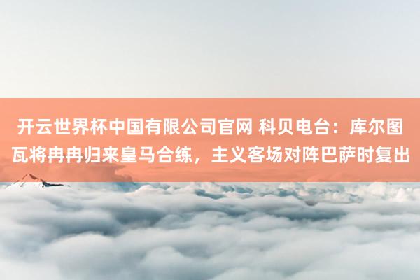 开云世界杯中国有限公司官网 科贝电台:库尔图瓦将冉冉归来皇马合练,主义客场对阵巴萨时复出