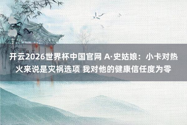 开云2026世界杯中国官网 A·史姑娘:小卡对热火来说是灾祸选项 我对他的健康信任度为零