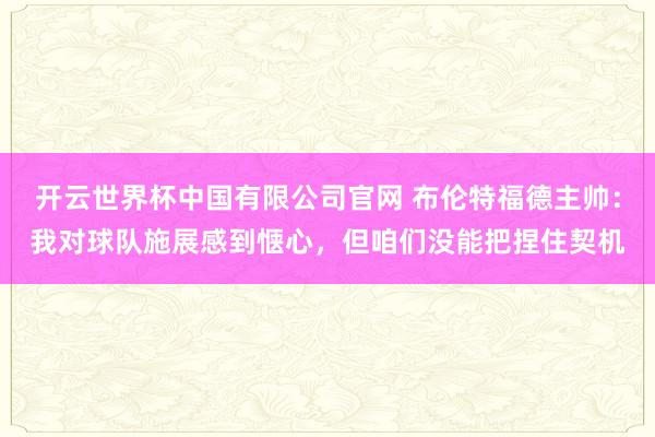 开云世界杯中国有限公司官网 布伦特福德主帅:我对球队施展感到惬心,但咱们没能把捏住契机