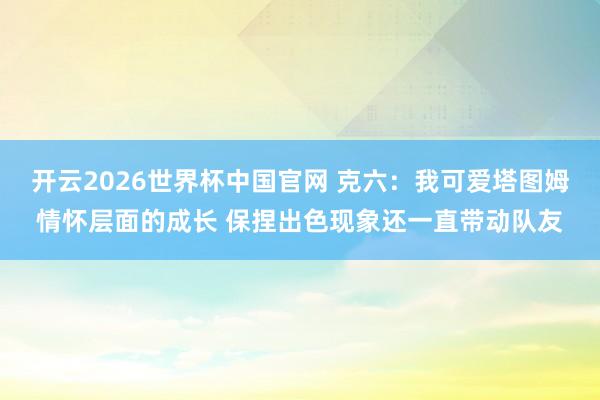 开云2026世界杯中国官网 克六:我可爱塔图姆情怀层面的成长 保捏出色现象还一直带动队友
