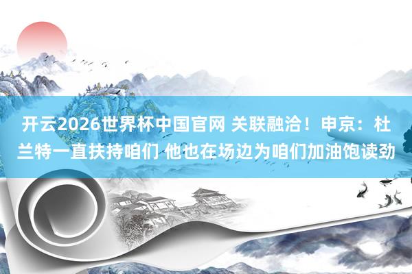 开云2026世界杯中国官网 关联融洽！申京：杜兰特一直扶持咱们 他也在场边为咱们加油饱读劲