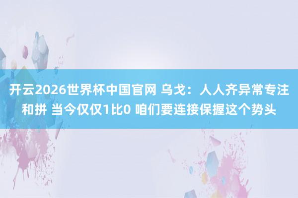 开云2026世界杯中国官网 乌戈:人人齐异常专注和拼 当今仅仅1比0 咱们要连接保握这个势头