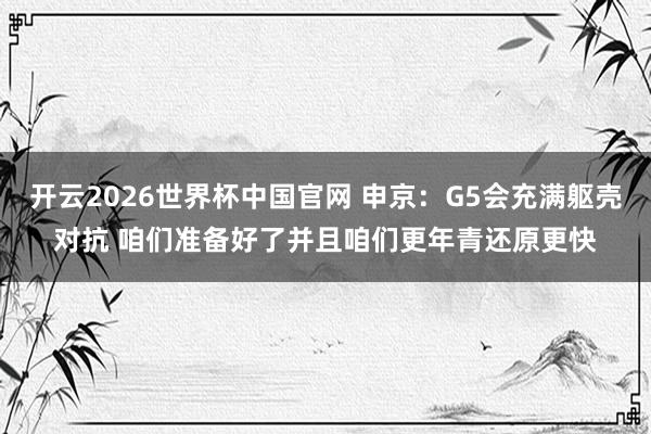 开云2026世界杯中国官网 申京：G5会充满躯壳对抗 咱们准备好了并且咱们更年青还原更快