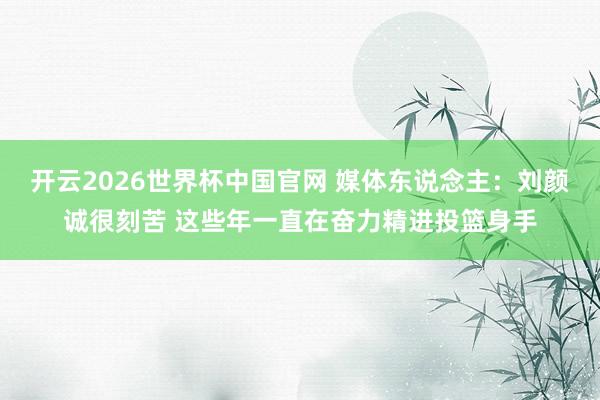 开云2026世界杯中国官网 媒体东说念主:刘颜诚很刻苦 这些年一直在奋力精进投篮身手