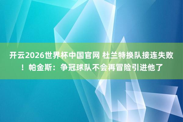 开云2026世界杯中国官网 杜兰特换队接连失败!帕金斯:争冠球队不会再冒险引进他了