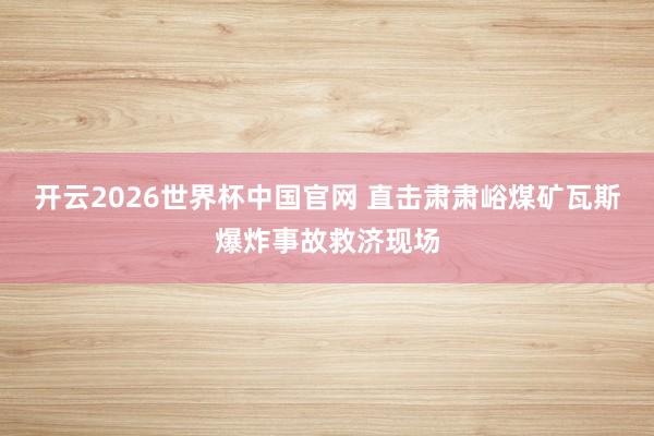 开云2026世界杯中国官网 直击肃肃峪煤矿瓦斯爆炸事故救济现场