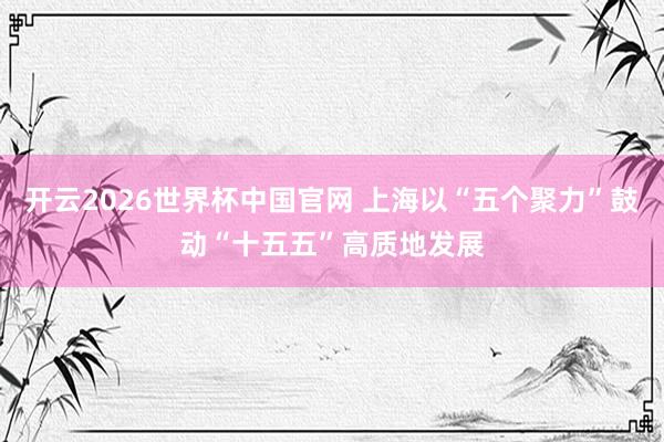 开云2026世界杯中国官网 上海以“五个聚力”鼓动“十五五”高质地发展