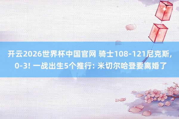 开云2026世界杯中国官网 骑士108-121尼克斯, 0-3! 一战出生5个推行: 米切尔哈登要离婚了