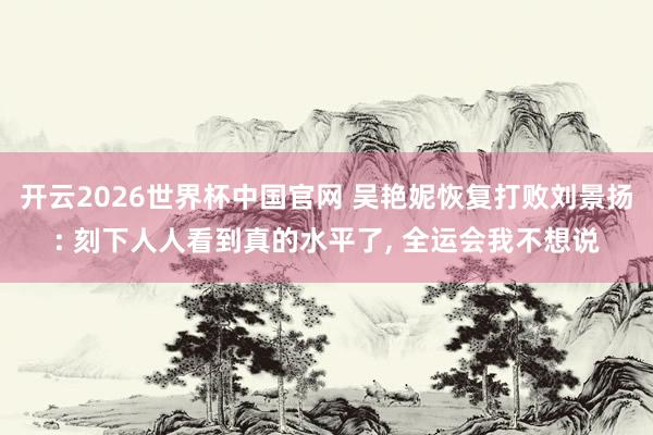 开云2026世界杯中国官网 吴艳妮恢复打败刘景扬: 刻下人人看到真的水平了， 全运会我不想说