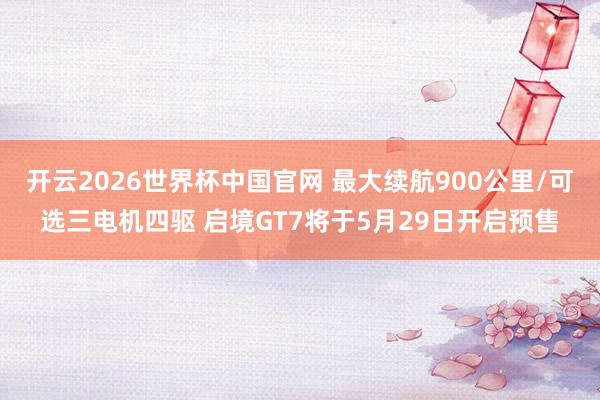 开云2026世界杯中国官网 最大续航900公里/可选三电机四驱 启境GT7将于5月29日开启预售