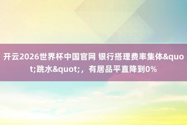 开云2026世界杯中国官网 银行搭理费率集体"跳水",有居品平直降到0%