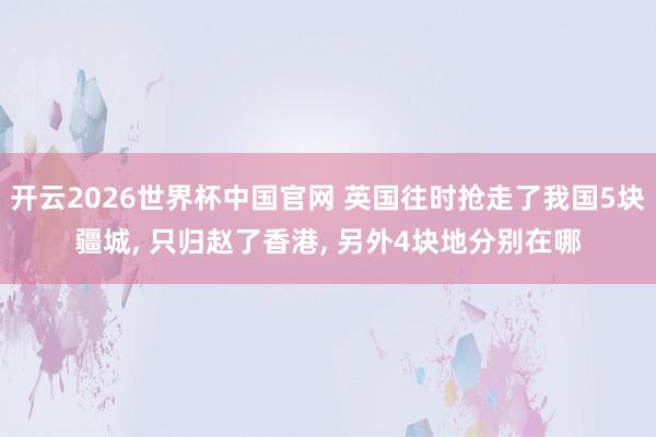 开云2026世界杯中国官网 英国往时抢走了我国5块疆城, 只归赵了香港, 另外4块地分别在哪