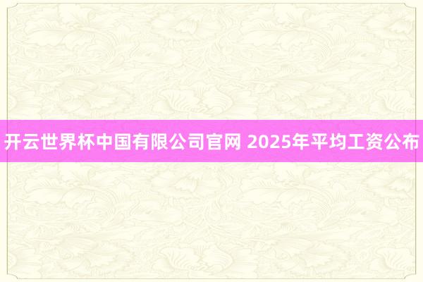 开云世界杯中国有限公司官网 2025年平均工资公布