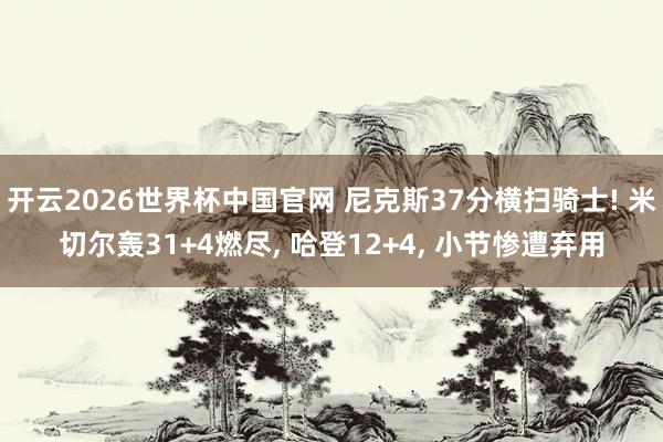 开云2026世界杯中国官网 尼克斯37分横扫骑士! 米切尔轰31+4燃尽， 哈登12+4， 小节惨遭弃用