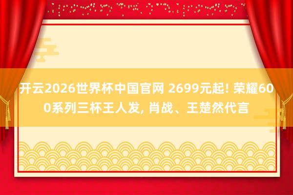 开云2026世界杯中国官网 2699元起! 荣耀600系列三杯王人发， 肖战、王楚然代言