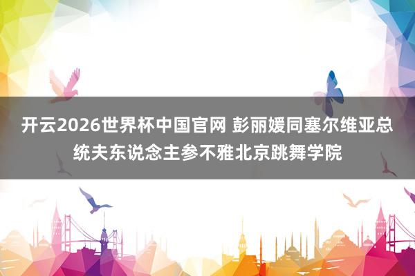 开云2026世界杯中国官网 彭丽媛同塞尔维亚总统夫东说念主参不雅北京跳舞学院