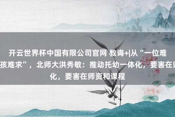 开云世界杯中国有限公司官网 教诲+|从“一位难求”到“一孩难求”,北师大洪秀敏:推动托幼一体化,要害在师资和课程